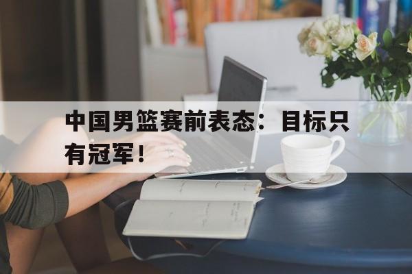 DB体育官方首页-中国男篮赛前表态：目标只有冠军！