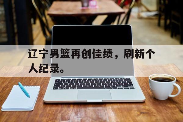 DB体育官方首页-辽宁男篮再创佳绩，刷新个人纪录。