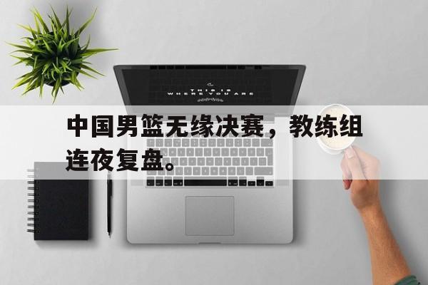 DB体育官方首页-中国男篮无缘决赛，教练组连夜复盘。