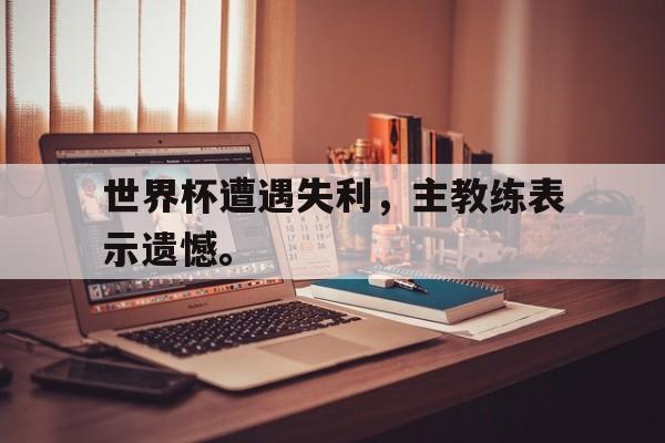 DB体育电竞-世界杯遭遇失利，主教练表示遗憾。