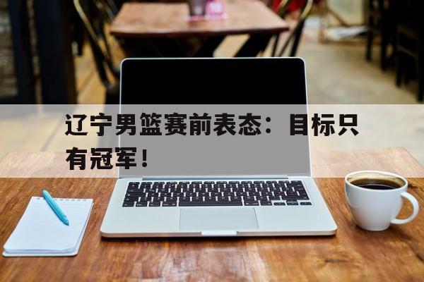 DB体育电竞-辽宁男篮赛前表态：目标只有冠军！