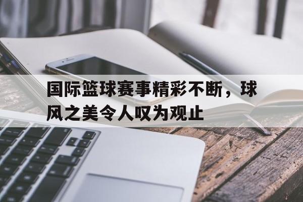 DB体育官方在线入口-国际篮球赛事精彩不断，球风之美令人叹为观止